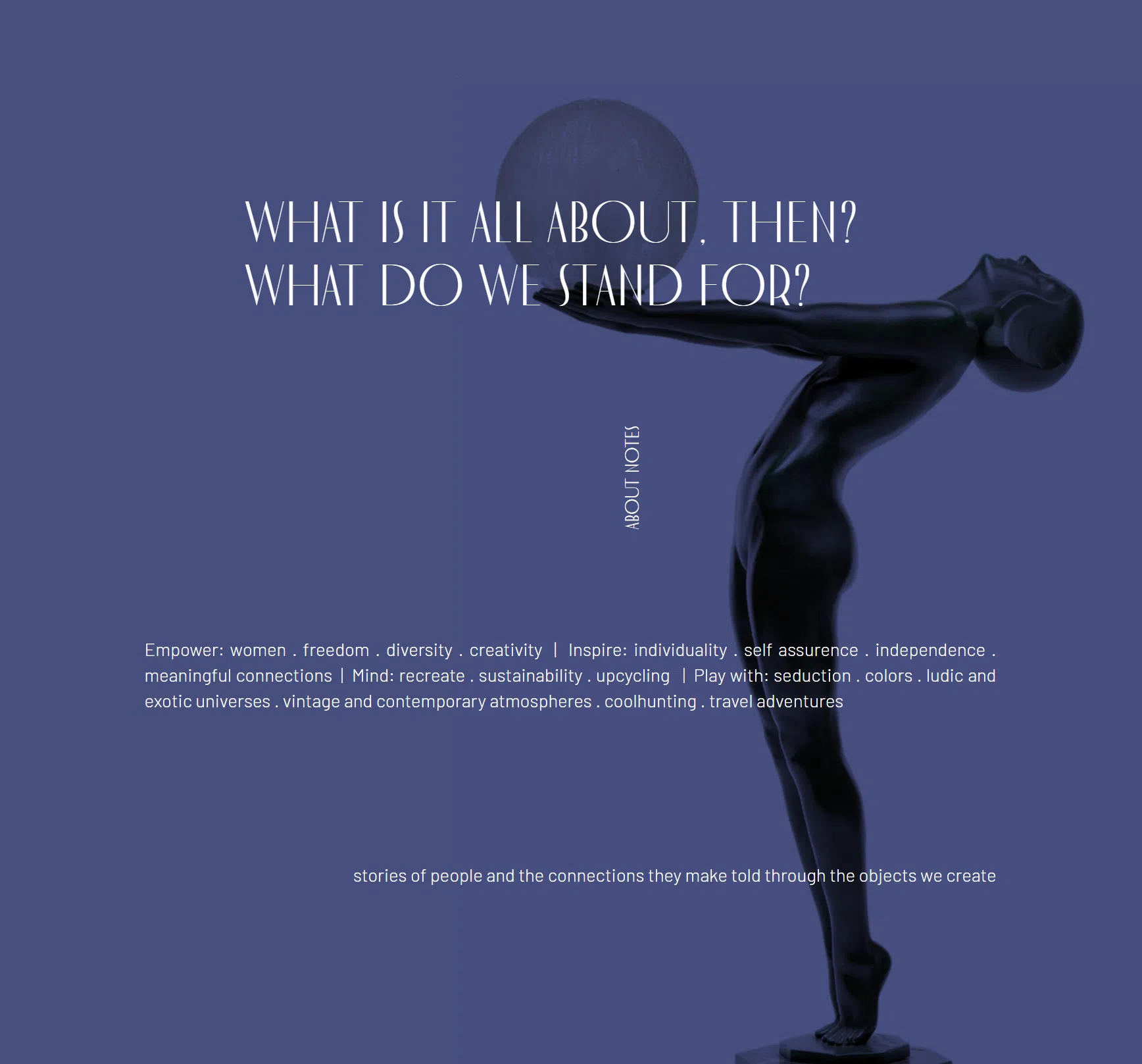 What is all this, after all? What do we fight for? — Empower: women, freedom, diversity, creativity. Inspire: individuality, self-confidence, independence, meaningful connections. Mind: recreate, sustainability, upcycling. Play with: seduction, colors, playful and exotic universes, vintage and contemporary atmospheres, coolhunting, travel adventures. Stories of people and the connections they create, told through the objects we make.